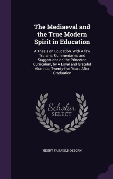 The Mediaeval And The True Modern Spirit In Education: A Thesis On Education, With A Few Truisms, Commentaries And Suggestions On The Princeton ... Alumnus, Twenty-Five Years After Graduation