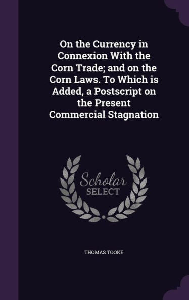 On The Currency In Connexion With The Corn Trade; And On The Corn Laws. To Which Is Added, A Postscript On The Present Commercial Stagnation