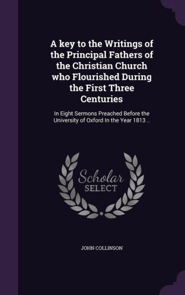 A Key To The Writings Of The Principal Fathers Of The Christian Church Who Flourished During The First Three Centuries: In Eight Sermons Preached Before The University Of Oxford In The Year 1813 ..