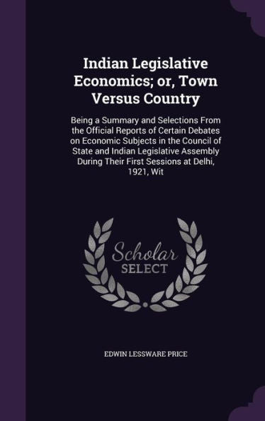 Indian Legislative Economics; Or, Town Versus Country: Being A Summary And Selections From The Official Reports Of Certain Debates On Economic ... Their First Sessions At Delhi, 1921, Wit