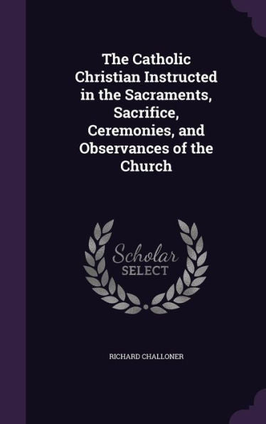 The Catholic Christian Instructed In The Sacraments, Sacrifice, Ceremonies, And Observances Of The Church