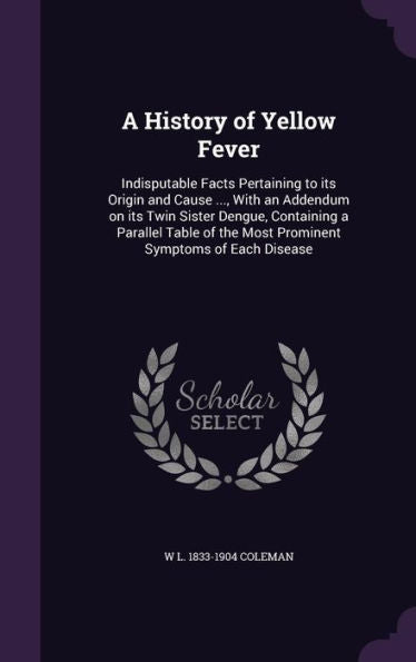 A History Of Yellow Fever: Indisputable Facts Pertaining To Its Origin And Cause ..., With An Addendum On Its Twin Sister Dengue, Containing A ... The Most Prominent Symptoms Of Each Disease
