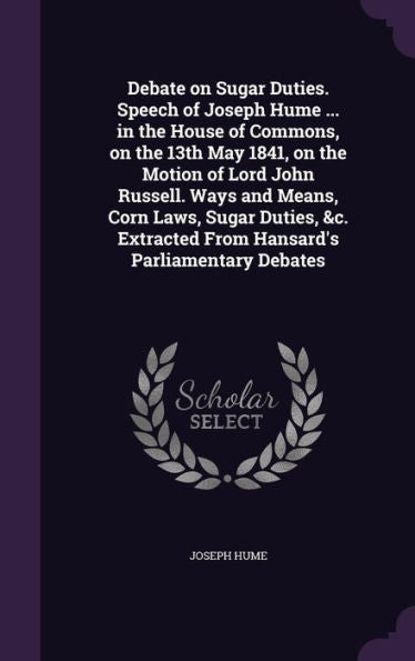 Debate On Sugar Duties. Speech Of Joseph Hume ... In The House Of Commons, On The 13Th May 1841, On The Motion Of Lord John Russell. Ways And Means, ... From Hansard's Parliamentary Debates