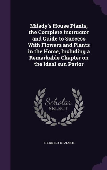 Milady's House Plants, The Complete Instructor And Guide To Success With Flowers And Plants In The Home, Including A Remarkable Chapter On The Ideal Sun Parlor