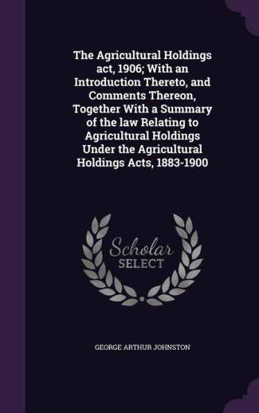 The Agricultural Holdings Act, 1906; With An Introduction Thereto, And Comments Thereon, Together With A Summary Of The Law Relating To Agricultural ... The Agricultural Holdings Acts, 1883-1900