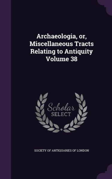 Archaeologia, Or, Miscellaneous Tracts Relating To Antiquity Volume 38
