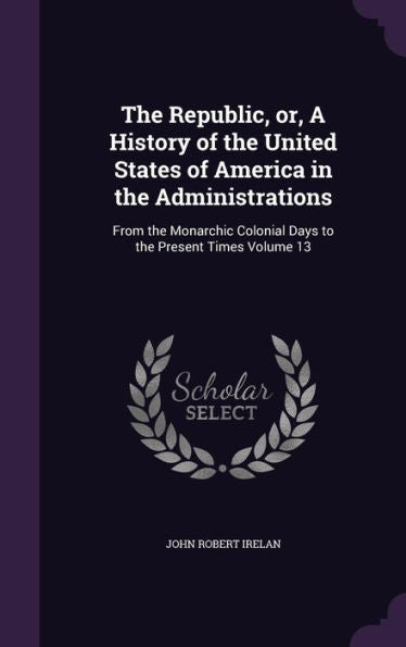 The Republic, Or, A History Of The United States Of America In The Administrations: From The Monarchic Colonial Days To The Present Times Volume 13