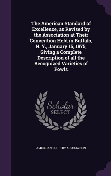 The American Standard Of Excellence, As Revised By The Association At Their Convention Held In Buffalo, N. Y., January 15, 1875, Giving A Complete Description Of All The Recognized Varieties Of Fowls