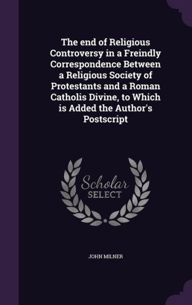 The End Of Religious Controversy In A Freindly Correspondence Between A Religious Society Of Protestants And A Roman Catholis Divine, To Which Is Added The Author's Postscript
