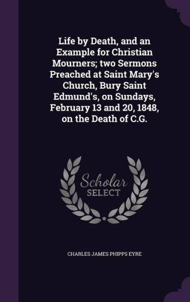 Life By Death, And An Example For Christian Mourners; Two Sermons Preached At Saint Mary's Church, Bury Saint Edmund's, On Sundays, February 13 And 20, 1848, On The Death Of C.G.