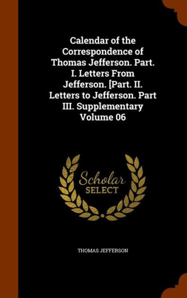 Calendar Of The Correspondence Of Thomas Jefferson. Part. I. Letters From Jefferson. [Part. Ii. Letters To Jefferson. Part Iii. Supplementary Volume 06