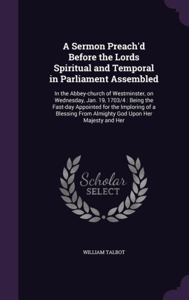 A Sermon Preach'D Before The Lords Spiritual And Temporal In Parliament Assembled: In The Abbey-Church Of Westminster, On Wednesday, Jan. 19, 1703/4: ... From Almighty God Upon Her Majesty And Her