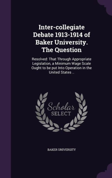 Inter-Collegiate Debate 1913-1914 Of Baker University. The Question: Resolved: That Through Appropriate Legislation, A Minimum Wage Scale Ought To Be Put Into Operation In The United States ..