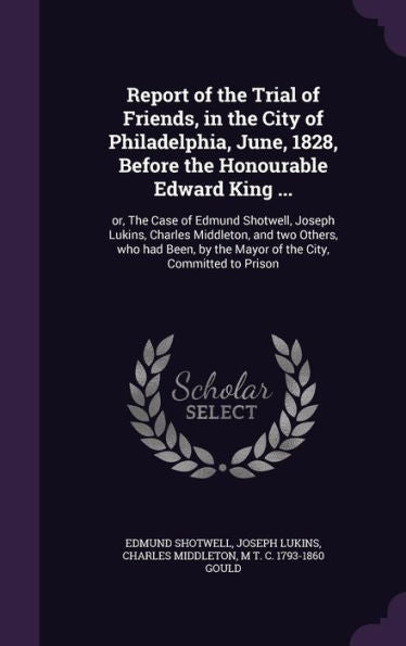 Report Of The Trial Of Friends, In The City Of Philadelphia, June, 1828, Before The Honourable Edward King ...: Or, The Case Of Edmund Shotwell, ... By The Mayor Of The City, Committed To Prison