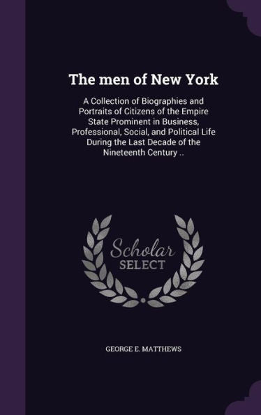 The Men Of New York: A Collection Of Biographies And Portraits Of Citizens Of The Empire State Prominent In Business, Professional, Social, And ... The Last Decade Of The Nineteenth Century ..