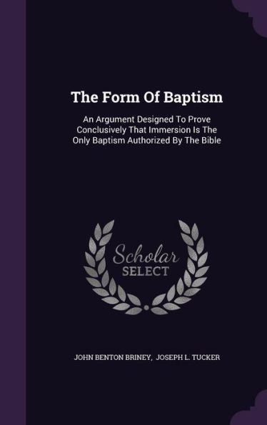The Form Of Baptism: An Argument Designed To Prove Conclusively That Immersion Is The Only Baptism Authorized By The Bible