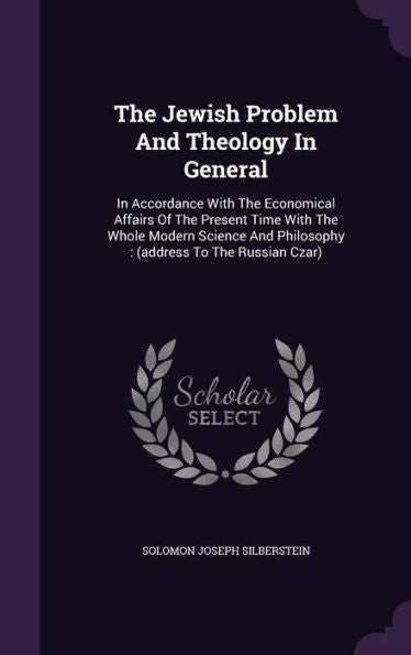 The Jewish Problem And Theology In General: In Accordance With The Economical Affairs Of The Present Time With The Whole Modern Science And Philosophy: (Address To The Russian Czar)