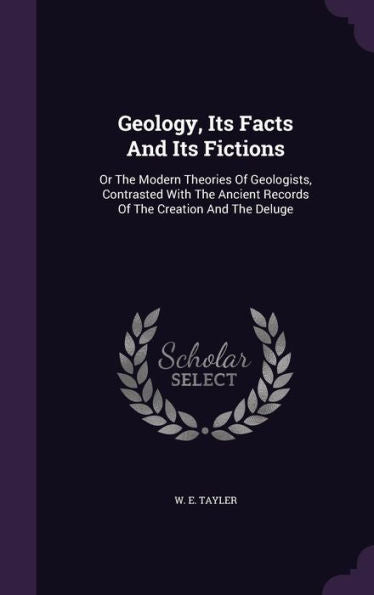 Geology, Its Facts And Its Fictions: Or The Modern Theories Of Geologists, Contrasted With The Ancient Records Of The Creation And The Deluge