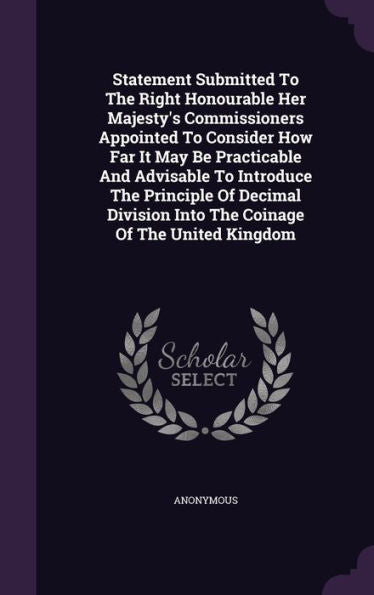 Statement Submitted To The Right Honourable Her Majesty's Commissioners Appointed To Consider How Far It May Be Practicable And Advisable To Introduce ... Into The Coinage Of The United Kingdom