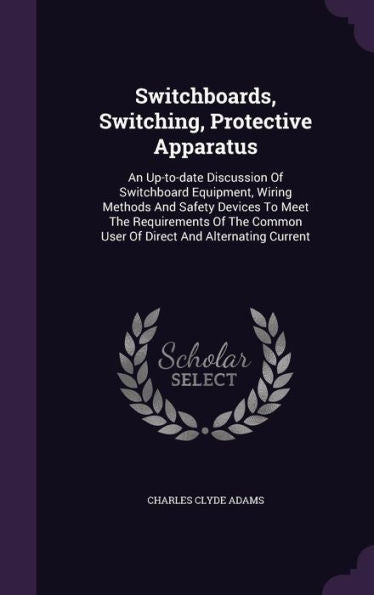 Switchboards, Switching, Protective Apparatus: An Up-To-Date Discussion Of Switchboard Equipment, Wiring Methods And Safety Devices To Meet The ... Common User Of Direct And Alternating Current