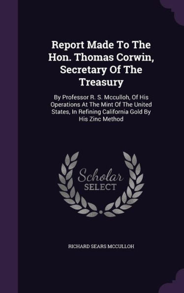 Report Made To The Hon. Thomas Corwin, Secretary Of The Treasury: By Professor R. S. Mcculloh, Of His Operations At The Mint Of The United States, In Refining California Gold By His Zinc Method