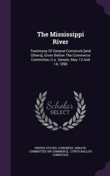 The Mississippi River: Testimony Of General Comstock [And Others], Given Before The Commerce Committee, U.S. Senate, May 13 And 14, 1890