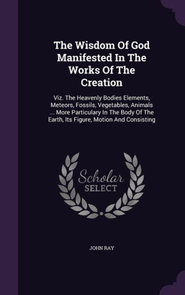 The Wisdom Of God Manifested In The Works Of The Creation: Viz. The Heavenly Bodies Elements, Meteors, Fossils, Vegetables, Animals ... More ... The Earth, Its Figure, Motion And Consisting
