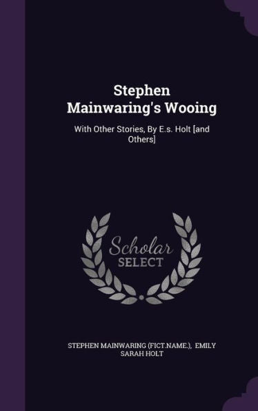 Stephen Mainwaring's Wooing: With Other Stories, By E.S. Holt [And Others]