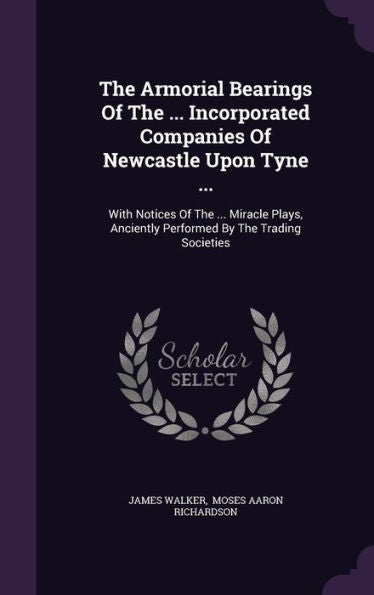 The Armorial Bearings Of The ... Incorporated Companies Of Newcastle Upon Tyne ...: With Notices Of The ... Miracle Plays, Anciently Performed By The Trading Societies
