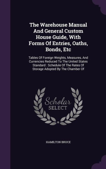The Warehouse Manual And General Custom House Guide, With Forms Of Entries, Oaths, Bonds, Etc: Tables Of Foreign Weights, Measures, And Currencies ... Rates Of Storage Adopted By The Chamber Of