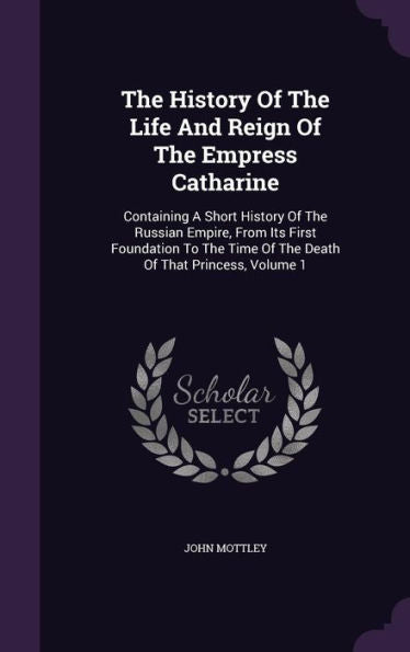 The History Of The Life And Reign Of The Empress Catharine: Containing A Short History Of The Russian Empire, From Its First Foundation To The Time Of The Death Of That Princess, Volume 1