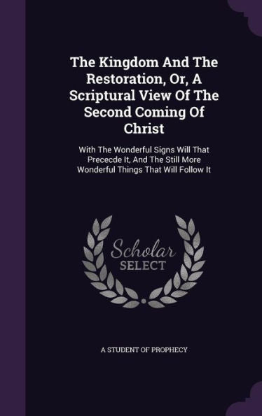 The Kingdom And The Restoration, Or, A Scriptural View Of The Second Coming Of Christ: With The Wonderful Signs Will That Prececde It, And The Still More Wonderful Things That Will Follow It