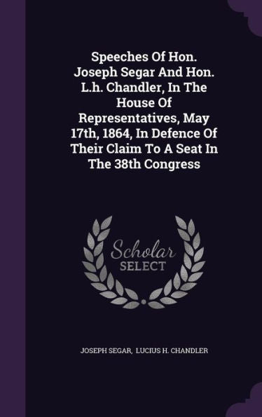 Speeches Of Hon. Joseph Segar And Hon. L.H. Chandler, In The House Of Representatives, May 17Th, 1864, In Defence Of Their Claim To A Seat In The 38Th Congress