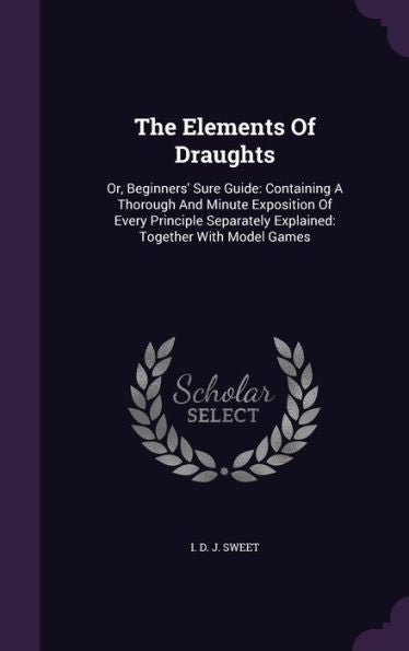 The Elements Of Draughts: Or, Beginners' Sure Guide: Containing A Thorough And Minute Exposition Of Every Principle Separately Explained: Together With Model Games