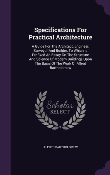 Specifications For Practical Architecture: A Guide For The Architect, Engineer, Surveyor And Builder, To Which Is Prefixed An Essay On The Structure ... The Basis Of The Work Of Alfred Bartholomew