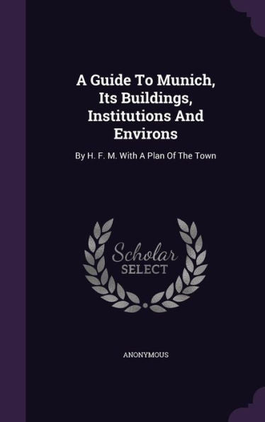 A Guide To Munich, Its Buildings, Institutions And Environs: By H. F. M. With A Plan Of The Town