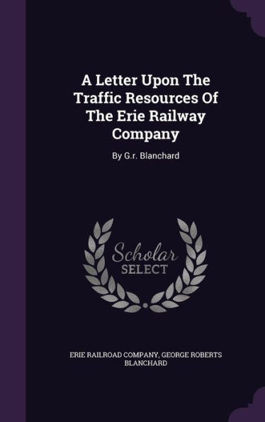 A Letter Upon The Traffic Resources Of The Erie Railway Company: By G.R. Blanchard