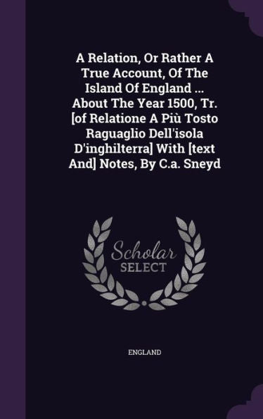 A Relation, Or Rather A True Account, Of The Island Of England ... About The Year 1500, Tr. [Of Relatione A Pi?Tosto Raguaglio Dell'Isola D'Inghilterra] With [Text And] Notes, By C.A. Sneyd
