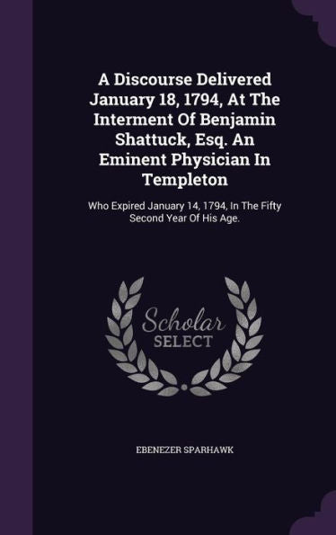 A Discourse Delivered January 18, 1794, At The Interment Of Benjamin Shattuck, Esq. An Eminent Physician In Templeton: Who Expired January 14, 1794, In The Fifty Second Year Of His Age.