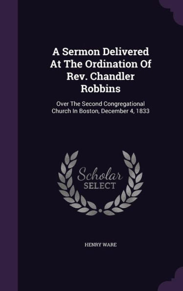 A Sermon Delivered At The Ordination Of Rev. Chandler Robbins: Over The Second Congregational Church In Boston, December 4, 1833