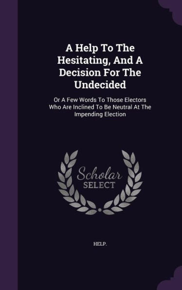 A Help To The Hesitating, And A Decision For The Undecided: Or A Few Words To Those Electors Who Are Inclined To Be Neutral At The Impending Election