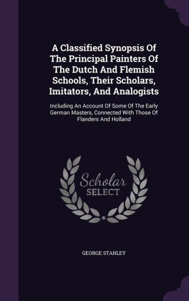A Classified Synopsis Of The Principal Painters Of The Dutch And Flemish Schools, Their Scholars, Imitators, And Analogists: Including An Account Of ... Connected With Those Of Flanders And Holland