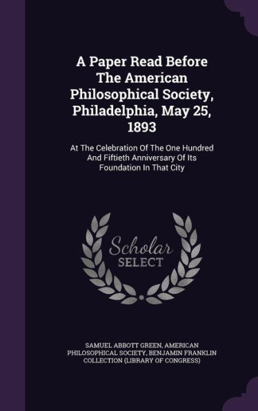 A Paper Read Before The American Philosophical Society, Philadelphia, May 25, 1893: At The Celebration Of The One Hundred And Fiftieth Anniversary Of Its Foundation In That City