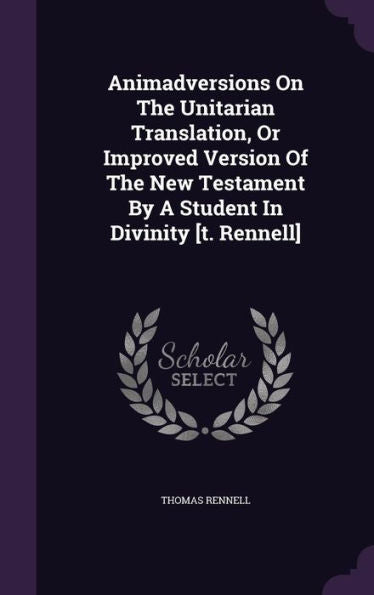 Animadversions On The Unitarian Translation, Or Improved Version Of The New Testament By A Student In Divinity [T. Rennell]