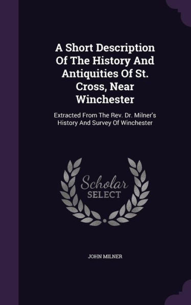 A Short Description Of The History And Antiquities Of St. Cross, Near Winchester: Extracted From The Rev. Dr. Milner's History And Survey Of Winchester