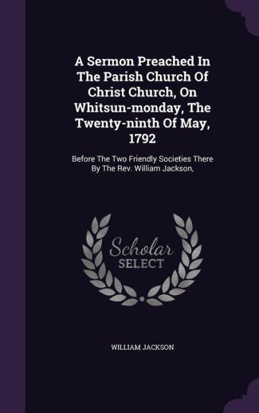 A Sermon Preached In The Parish Church Of Christ Church, On Whitsun-Monday, The Twenty-Ninth Of May, 1792: Before The Two Friendly Societies There By The Rev. William Jackson,