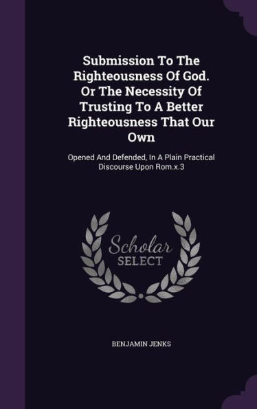 Submission To The Righteousness Of God. Or The Necessity Of Trusting To A Better Righteousness That Our Own: Opened And Defended, In A Plain Practical Discourse Upon Rom.X.3
