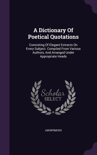 A Dictionary Of Poetical Quotations: Consisting Of Elegant Extracts On Every Subject. Compiled From Various Authors, And Arranged Under Appropriate Heads