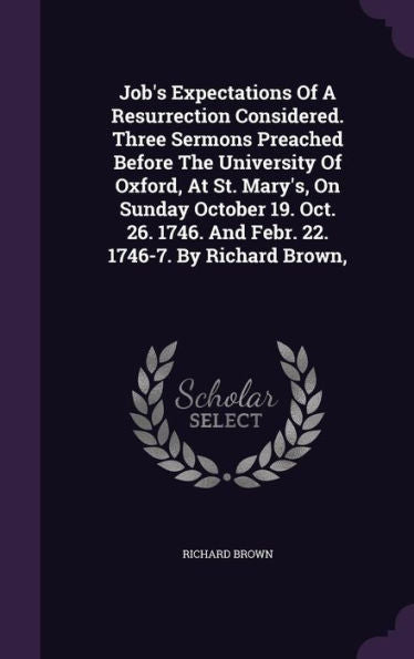 Job's Expectations Of A Resurrection Considered. Three Sermons Preached Before The University Of Oxford, At St. Mary's, On Sunday October 19. Oct. 26. 1746. And Febr. 22. 1746-7. By Richard Brown,