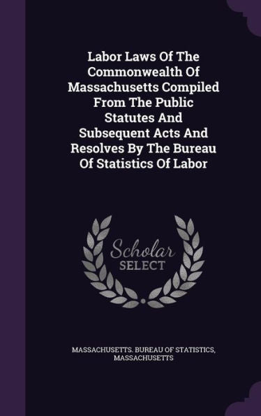 Labor Laws Of The Commonwealth Of Massachusetts Compiled From The Public Statutes And Subsequent Acts And Resolves By The Bureau Of Statistics Of Labor